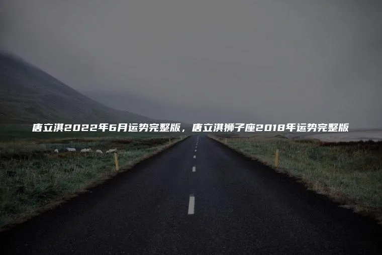 唐立淇2022年6月运势完整版，唐立淇狮子座2018年运势完整版