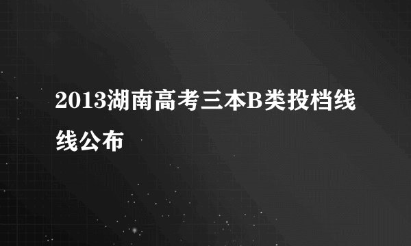 2013湖南高考三本B类投档线线公布