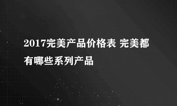 2017完美产品价格表 完美都有哪些系列产品