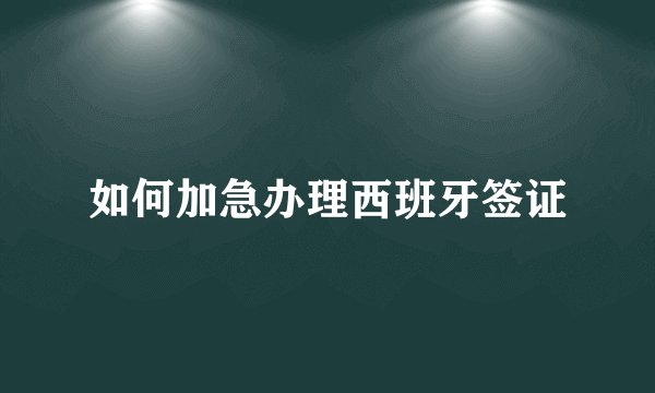 如何加急办理西班牙签证