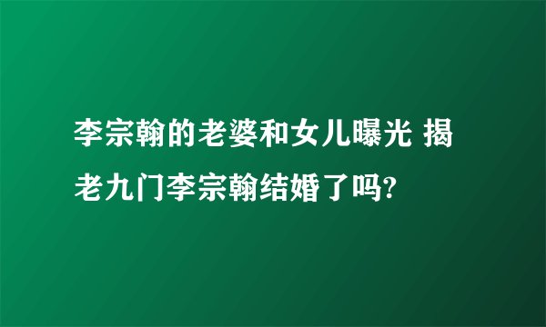 李宗翰的老婆和女儿曝光 揭老九门李宗翰结婚了吗?