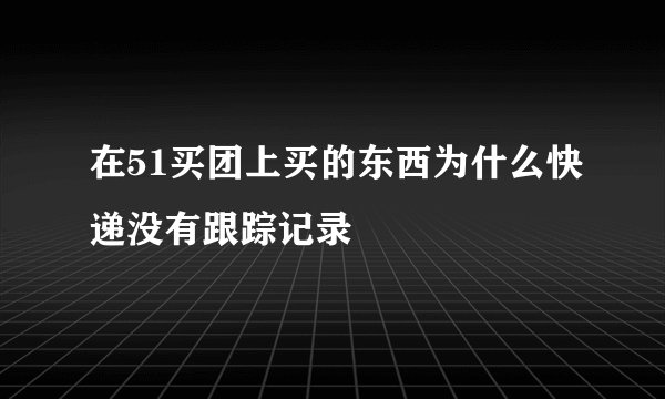 在51买团上买的东西为什么快递没有跟踪记录