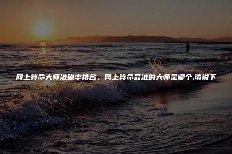 网上算命大师准确率排名，网上算命最准的大师是哪个,请说下