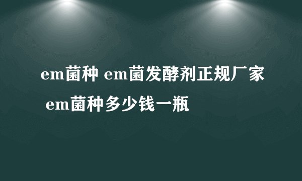 em菌种 em菌发酵剂正规厂家 em菌种多少钱一瓶