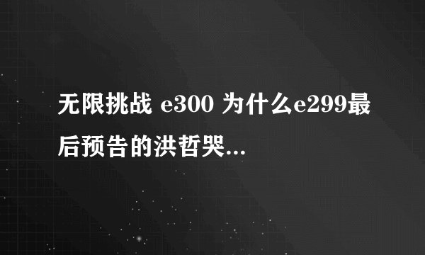 无限挑战 e300 为什么e299最后预告的洪哲哭的那段没放出来？？