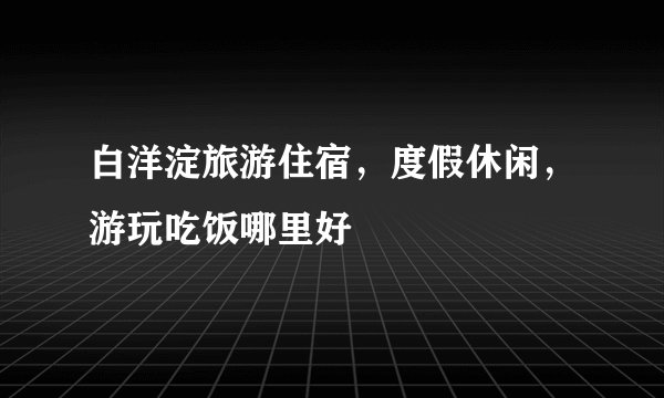 白洋淀旅游住宿,度假休闲,游玩吃饭哪里好
