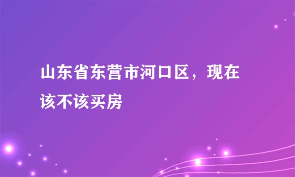 山东省东营市河口区,现在 该不该买房