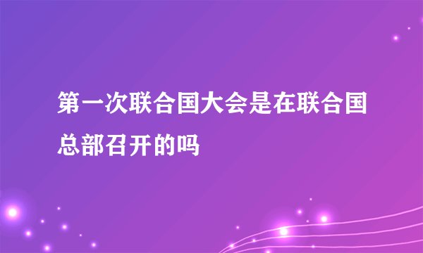 第一次联合国大会是在联合国总部召开的吗