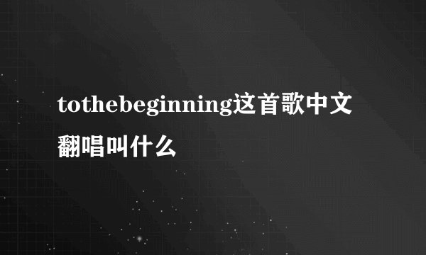 tothebeginning这首歌中文翻唱叫什么