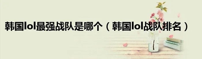 韩国lol最强战队是哪个（韩国lol战队排名）