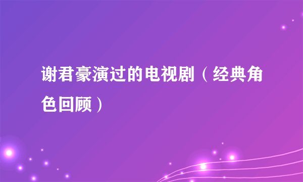 谢君豪演过的电视剧（经典角色回顾）