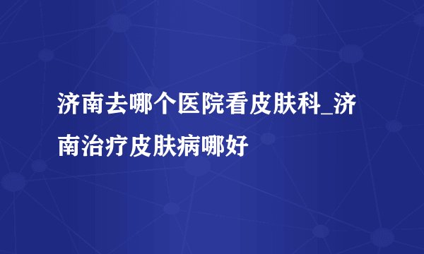 济南去哪个医院看皮肤科_济南治疗皮肤病哪好