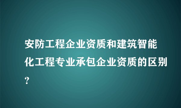 安防工程企业资质和建筑智能化工程专业承包企业资质的区别？