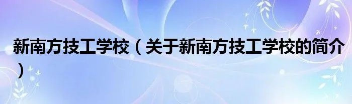 新南方技工学校（关于新南方技工学校的简介）