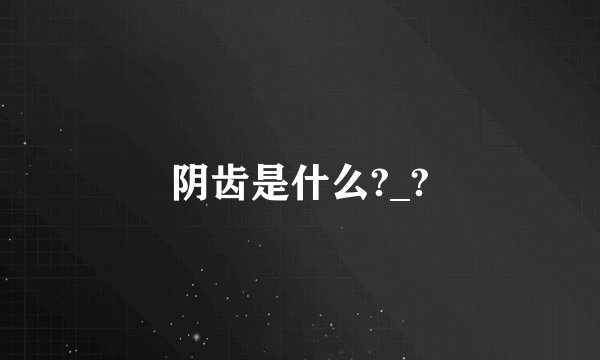 阴齿是什么?_?