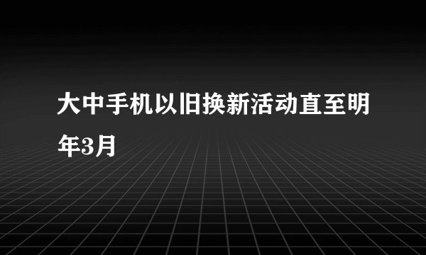 大中手机以旧换新活动直至明年3月