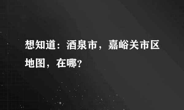 想知道：酒泉市，嘉峪关市区地图，在哪？