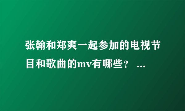 张翰和郑爽一起参加的电视节目和歌曲的mv有哪些？ 要全部，包括节目的哪集！！！谢了！