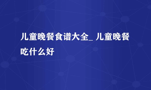 儿童晚餐食谱大全_ 儿童晚餐吃什么好