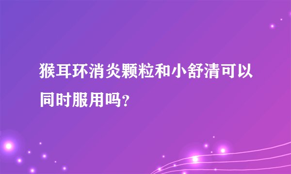 猴耳环消炎颗粒和小舒清可以同时服用吗？