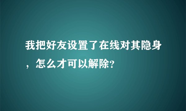 我把好友设置了在线对其隐身，怎么才可以解除？