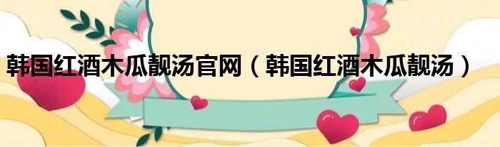 韩国红酒木瓜靓汤官网（韩国红酒木瓜靓汤）