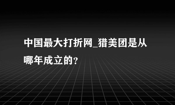 中国最大打折网_猎美团是从哪年成立的？