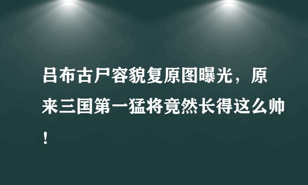 吕布古尸容貌复原图曝光，原来三国第一猛将竟然长得这么帅！