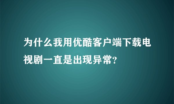 为什么我用优酷客户端下载电视剧一直是出现异常?