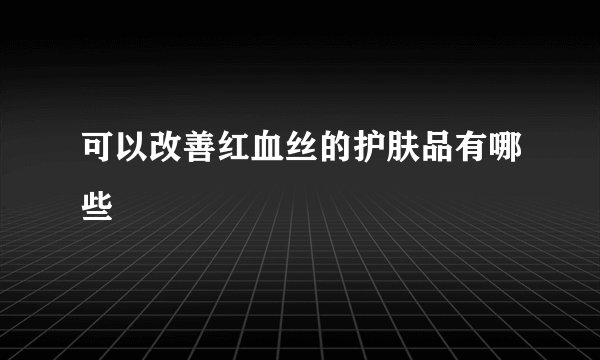 可以改善红血丝的护肤品有哪些