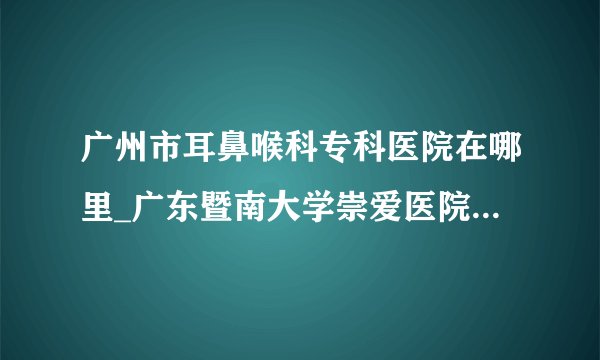 广州市耳鼻喉科专科医院在哪里_广东暨南大学崇爱医院耳鼻喉科