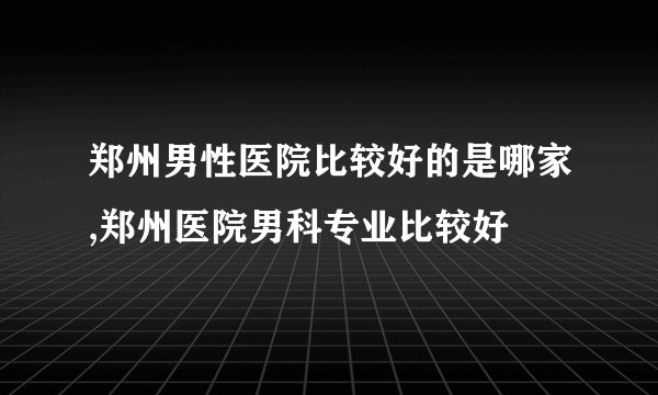 郑州男性医院比较好的是哪家,郑州医院男科专业比较好