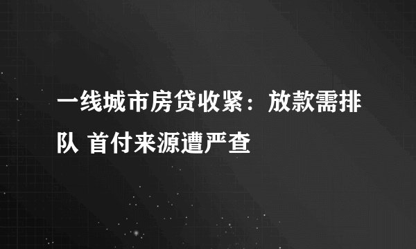 一线城市房贷收紧：放款需排队 首付来源遭严查
