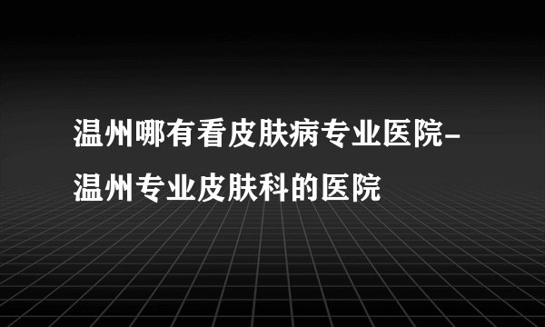 温州哪有看皮肤病专业医院-温州专业皮肤科的医院