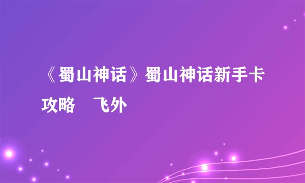 《蜀山神话》蜀山神话新手卡攻略–飞外