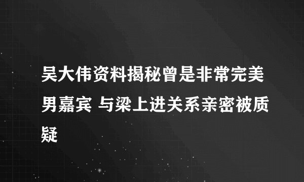吴大伟资料揭秘曾是非常完美男嘉宾 与梁上进关系亲密被质疑