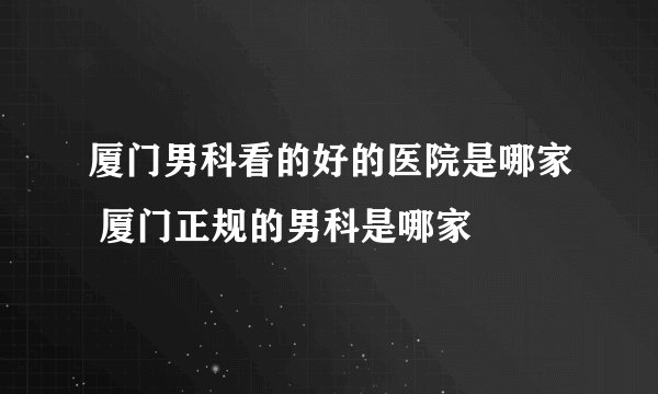 厦门男科看的好的医院是哪家 厦门正规的男科是哪家