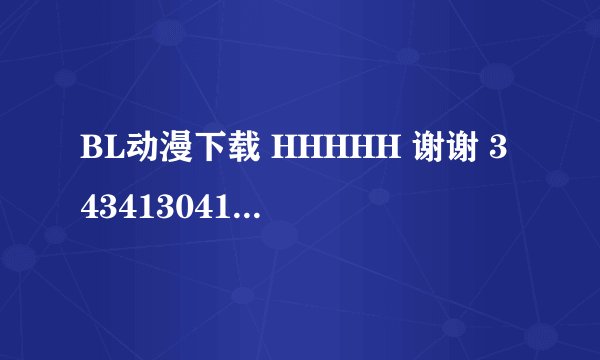 BL动漫下载 HHHHH 谢谢 343413041@qq。com