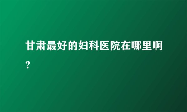 甘肃最好的妇科医院在哪里啊？