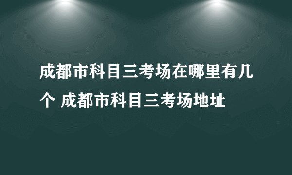 成都市科目三考场在哪里有几个 成都市科目三考场地址
