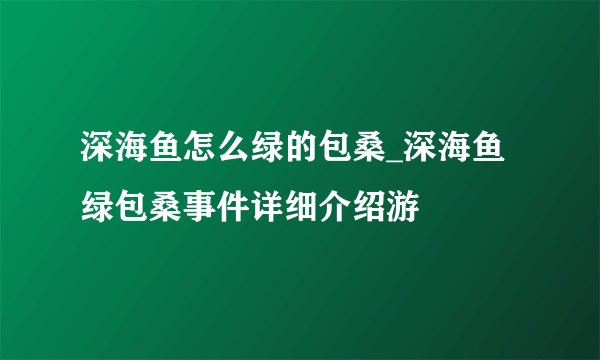 深海鱼怎么绿的包桑_深海鱼绿包桑事件详细介绍游
