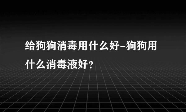 给狗狗消毒用什么好-狗狗用什么消毒液好?