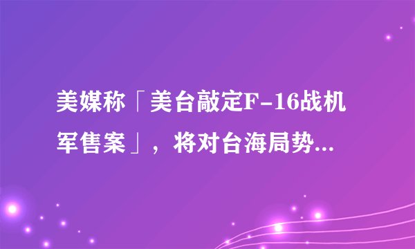 美媒称「美台敲定F-16战机军售案」，将对台海局势有何影响？