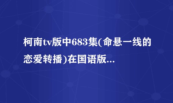 柯南tv版中683集(命悬一线的恋爱转播)在国语版中的第几集