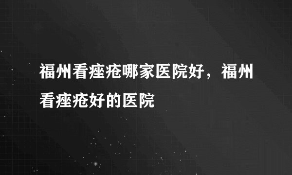 福州看痤疮哪家医院好，福州看痤疮好的医院