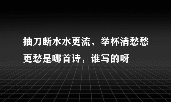 抽刀断水水更流，举杯消愁愁更愁是哪首诗，谁写的呀