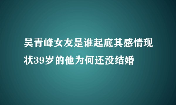 吴青峰女友是谁起底其感情现状39岁的他为何还没结婚