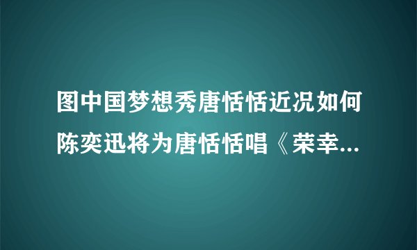图中国梦想秀唐恬恬近况如何陈奕迅将为唐恬恬唱《荣幸》_戏剧