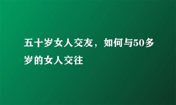 五十岁女人交友，如何与50多岁的女人交往