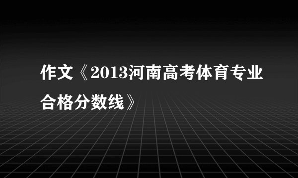 作文《2013河南高考体育专业合格分数线》